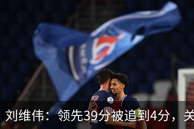 刘维伟：领先39分被追到4分，关键球经验有欠缺