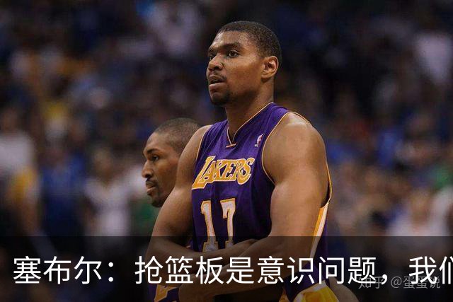 塞布尔：抢篮板是意识问题，我们的防守其实很出色