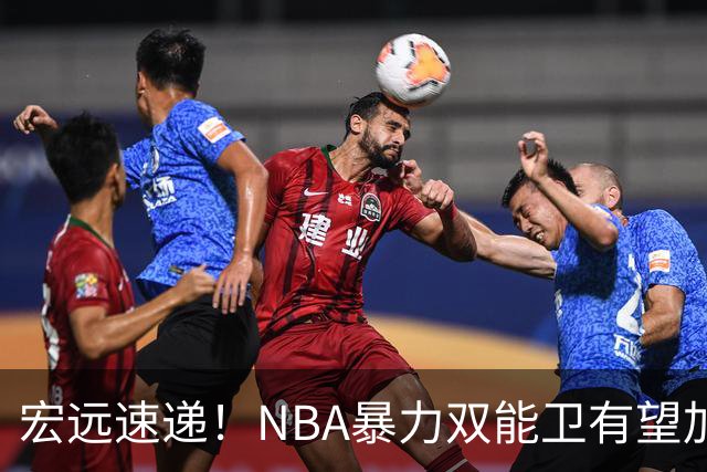 宏远速递！NBA暴力双能卫有望加盟，力保亚帅躺进总决赛？
