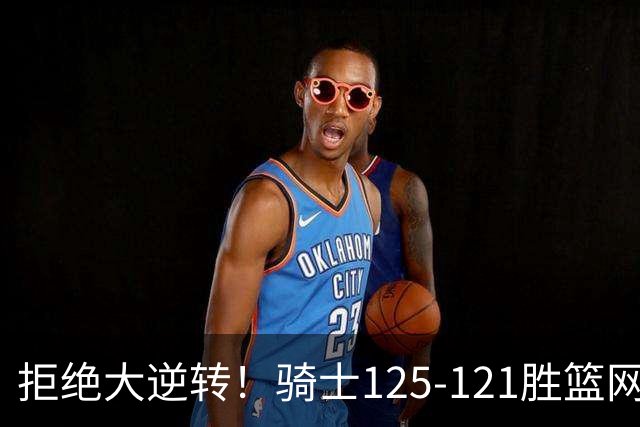 拒绝大逆转！骑士125-121胜篮网！此战看到4个事实：哈登令人担忧